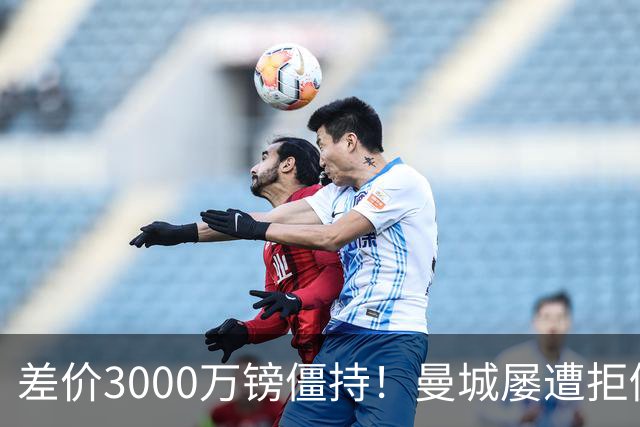 差价3000万镑僵持！曼城屡遭拒仍死磕到底，豪门执着背后藏深层博弈？